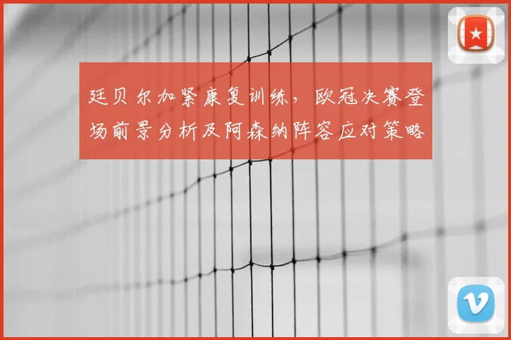 廷贝尔加紧康复训练,欧冠决赛登场前景分析及阿森纳阵容应对策略