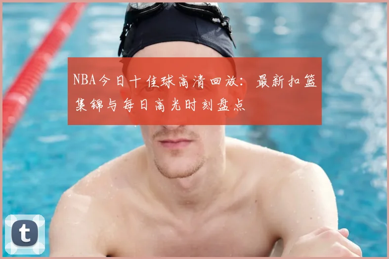 NBA今日十佳球高清回放:最新扣篮集锦与每日高光时刻盘点