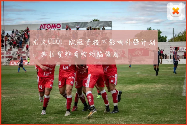 尤文CEO：欧冠资格不影响补强计划，弗拉霍维奇续约陷僵局