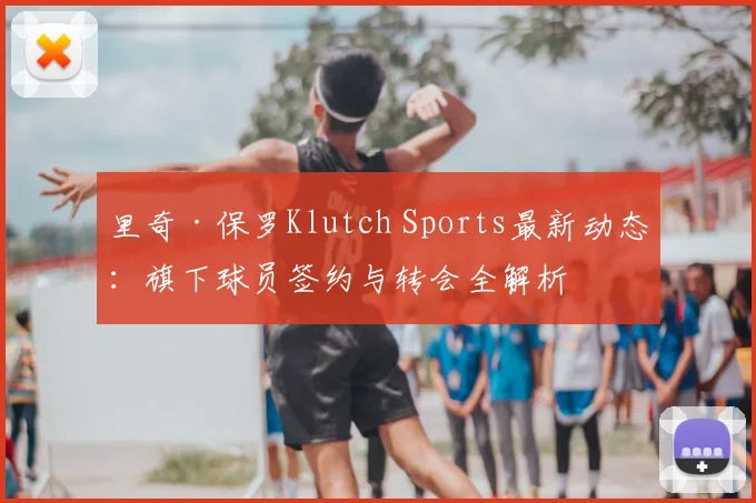 里奇·保罗Klutch Sports最新动态：旗下球员签约与转会全解析