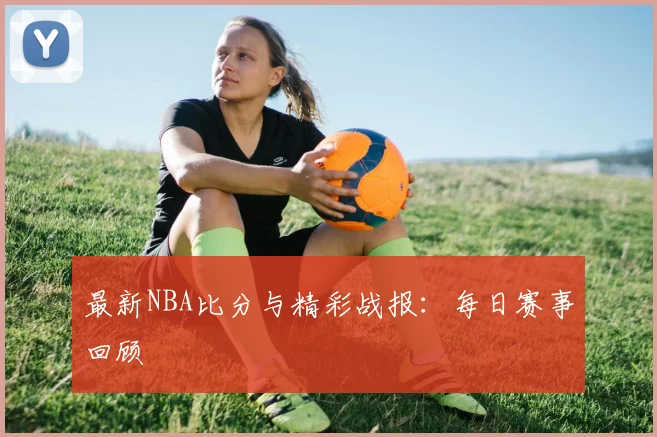 最新NBA比分与精彩战报：每日赛事回顾