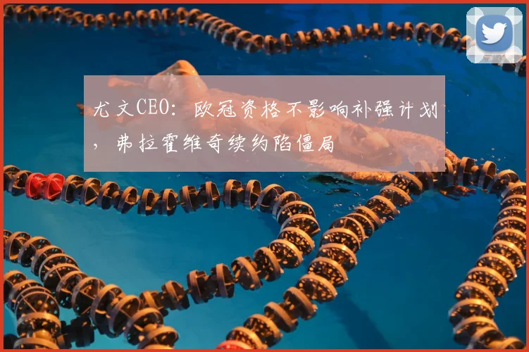尤文CEO：欧冠资格不影响补强计划，弗拉霍维奇续约陷僵局