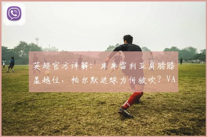 英超官方详解:库库雷利亚肩膀膝盖越位,帕尔默进球为何被吹?VAR判罚依据解析