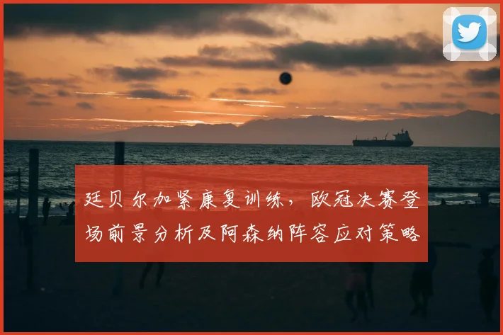 廷贝尔加紧康复训练,欧冠决赛登场前景分析及阿森纳阵容应对策略